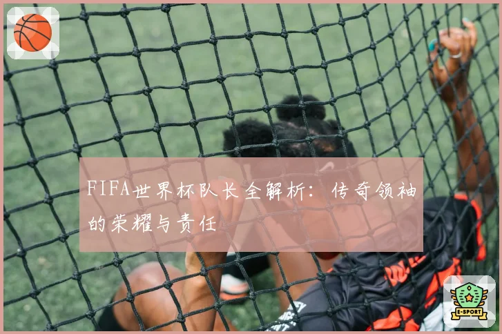FIFA世界杯队长全解析：传奇领袖的荣耀与责任