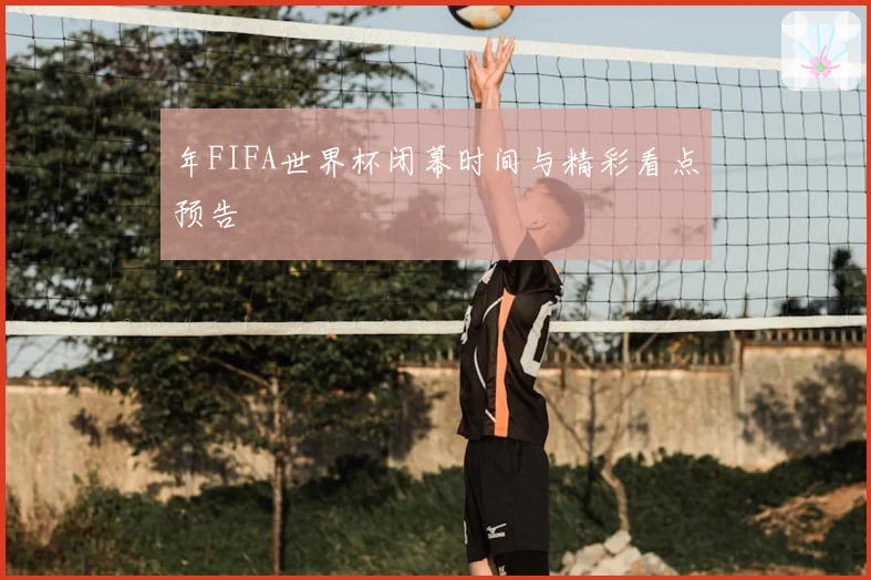 年FIFA世界杯闭幕时间与精彩看点预告