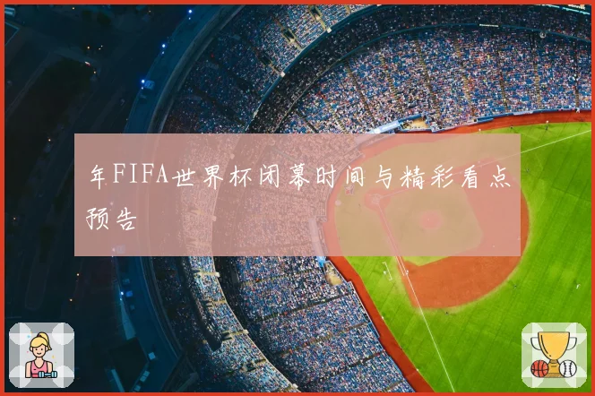 年FIFA世界杯闭幕时间与精彩看点预告