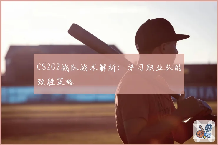 CS2G2战队战术解析：学习职业队的致胜策略