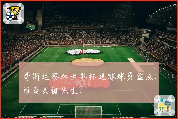哥斯达黎加世界杯进球球员盘点：谁是关键先生？