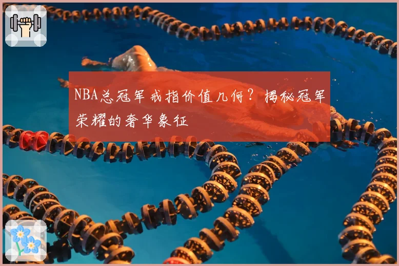 NBA总冠军戒指价值几何？揭秘冠军荣耀的奢华象征
