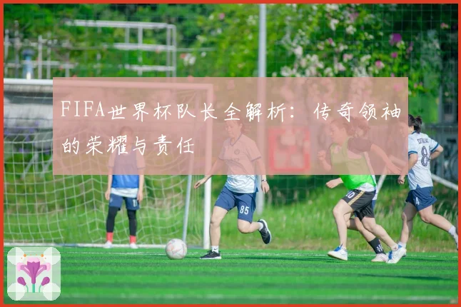 FIFA世界杯队长全解析：传奇领袖的荣耀与责任