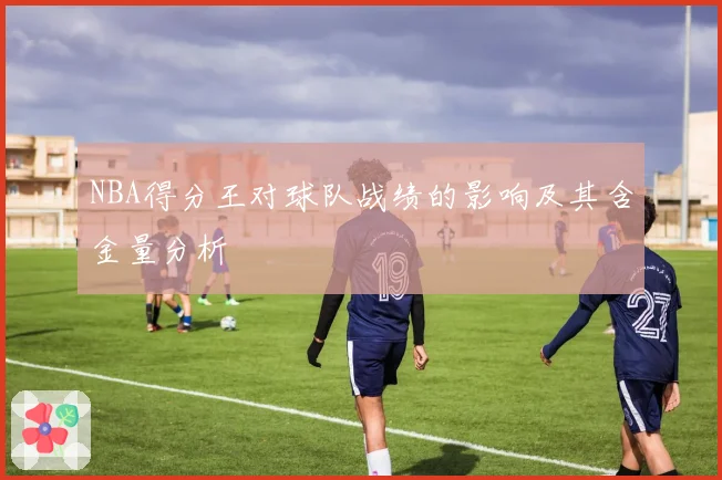 NBA得分王对球队战绩的影响及其含金量分析