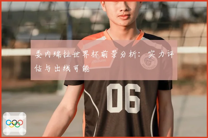 委内瑞拉世界杯前景分析：实力评估与出线可能